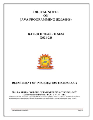 DIGITAL NOTES
ON
JAVA PROGRAMMING (R20A0508)
B.TECH II YEAR - II SEM
(2021-22)
DEPARTMENT OF INFORMATION TECHNOLOGY
MALLA REDDY COLLEGE OF ENGINEERING & TECHNOLOGY
(Autonomous Institution – UGC, Govt. of India)
(Affiliated to JNTUH, Hyderabad, Approved by AICTE - Accredited by NBA & NAAC – ‘A’ Grade - ISO 9001:2015 Certified)
Maisammaguda, Dhulapally (Post Via. Hakimpet), Secunderabad – 500100, Telangana State, INDIA.
[JAVA PROGRAMMING] Page 1
 