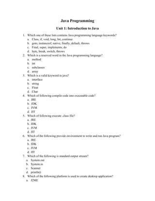 Java Programming
Unit 1: Introduction to Java
1. Which one of these lists contains Java programming language keywords?
a. Class, if, void, long, Int, continue
b. goto, instanceof, native, finally, default, throws
c. Final, super, implements, do
d. byte, break, switch, throws
2. Which is a reserved word in the Java programming language?
a. method
b. int
c. subclasses
d. array
3. Which is a valid keyword in java?
a. interface
b. string
c. Float
d. Char
4. Which of following compile code into executable code?
a. JRE
b. JDK
c. JVM
d. JIT
5. Which of following execute .class file?
a. JRE
b. JDK
c. JVM
d. JIT
6. Which of the following provide environment to write and run Java program?
a. JRE
b. JDK
c. JVM
d. JIT
7. Which of the following is standard output stream?
a. System.out
b. System.in
c. Scanner
d. println()
8. Which of the following platform is used to create desktop application?
a. J2ME
 
