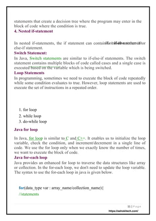11 | P a g e
In nested if-statements, the if statement can contain a inside another if or
else-if statement.
Switch Statement:
In Java, Switch statements are similar to if-else-if statements. The switch
statement contains multiple blocks of code called cases and a single case is
executed based on the variable which is being switched.
Loop Statements
In programming, sometimes we need to execute the block of code repeatedly
while some condition evaluates to true. However, loop statements are used to
execute the set of instructions in a repeated order.
or
1. for loop
2. while loop
3. do-while loop
statements that create a decision tree where the program may enter in the
block of code where the condition is true.
4. Nested if-statement
In Java, for loop is similar to C and C++. It enables us to initialize the loop
variable, check the condition, and increment/decrement in a single line of
code. We use the for loop only when we exactly know the number of times,
we want to execute the block of code.
Java for-each loop
Java provides an enhanced for loop to traverse the data structures like array
or collection. In the for-each loop, we don't need to update the loop variable.
The syntax to use the for-each loop in java is given below.
statement
for(data_type var : array_name/collection_name){
//statements
Java for loop
if if-else
https://ashokitech.com/
 