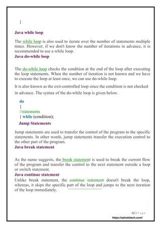 12 | P a g e
}
{
//statements
} (condition);
As the name suggests, the break statement is used to break the current flow
of the program and transfer the control to the next statement outside a loop
or switch statement.
Java continue statement
Unlike break statement, the continue statement doesn't break the loop,
whereas, it skips the specific part of the loop and jumps to the next iteration
of the loop immediately.
Jump statements are used to transfer the control of the program to the specific
statements. In other words, jump statements transfer the execution control to
the other part of the program.
Java break statement
The do-while loop checks the condition at the end of the loop after executing
the loop statements. When the number of iteration is not known and we have
to execute the loop at least once, we can use do-while loop.
It is also known as the exit-controlled loop since the condition is not checked
in advance. The syntax of the do-while loop is given below.
The while loop is also used to iterate over the number of statements multiple
times. However, if we don't know the number of iterations in advance, it is
recommended to use a while loop.
Java do-while loop
do
Java while loop
while
Jump Statements
https://ashokitech.com/
 
