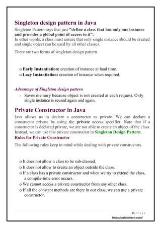 15 | P a g e
Private Constructor in Java
Java allows us to declare a constructor as private. We can declare a
constructor private by using the private access specifier. Note that if a
constructor is declared private, we are not able to create an object of the class.
Instead, we can use this private constructor in Singleton Design Pattern.
Rules for Private Constructor
The following rules keep in mind while dealing with private constructors.
Singleton design pattern in Java
Singleton Pattern says that just "define a class that has only one instance
and provides a global point of access to it".
In other words, a class must ensure that only single instance should be created
and single object can be used by all other classes.
There are two forms of singleton design pattern
Saves memory because object is not created at each request. Only
single instance is reused again and again.
o Early Instantiation: creation of instance at load time.
o Lazy Instantiation: creation of instance when required.
o It does not allow a class to be sub-classed.
o It does not allow to create an object outside the class.
o If a class has a private constructor and when we try to extend the class,
a compile-time error occurs.
o We cannot access a private constructor from any other class.
o If all the constant methods are there in our class, we can use a private
constructor.
Advantage of Singleton design pattern
o
https://ashokitech.com/
 