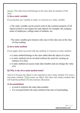 17 | P a g e
Is used to initialize the static data member.
It is executed before the main method at the time of classloading.
classes. The static keyword belongs to the class than an instance of the
class.
1) Java static variable
If you declare any variable as static, it is known as a static variable.
If you apply static keyword with any method, it is known as static method.
o A static method belongs to the class rather than the object of a class.
o A static method can be invoked without the need for creating an
instance of a class.
o A static method can access static data member and can change the value
of it.
The static variable gets memory only once in the class area at the time
of class loading.
o The static variable can be used to refer to the common property of all
objects (which is not unique for each object), for example, the company
name of employees, college name of students, etc.
Ans) It is because the object is not required to call a static method. If it were a
non-static method, JVM creates an object first then call main() method that
will lead the problem of extra memory allocation.
3) Javastaticblock
2) Java static method
Q) Why is the Java main method static?
o
o
o
https://ashokitech.com/
 