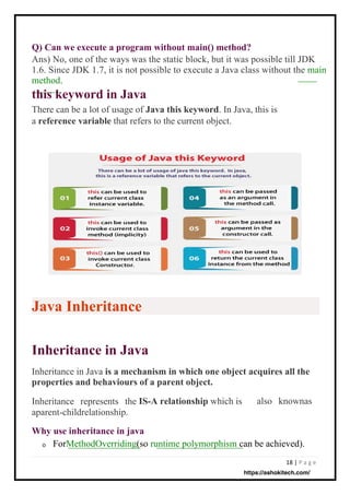 18 | P a g e
Why use inheritance in java
o
Q) Can we execute a program without main() method?
Ans) No, one of the ways was the static block, but it was possible till JDK
1.6. Since JDK 1.7, it is not possible to execute a Java class without the main
method.
this keyword in Java
There can be a lot of usage of Java this keyword. In Java, this is
a reference variable that refers to the current object.
Inheritance in Java is a mechanism in which one object acquires all the
properties and behaviours of a parent object.
IS-A relationship which is
Inheritance represents the
aparent-childrelationship.
ForMethodOverriding(so runtime polymorphism can be achieved).
also knownas
Java Inheritance
Inheritance in Java
https://ashokitech.com/
 