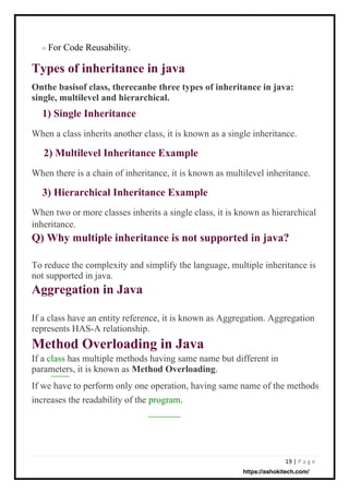 19 | P a g e
For Code Reusability.
When a class inherits another class, it is known as a single inheritance.
When there is a chain of inheritance, it is known as multilevel inheritance.
If a class have an entity reference, it is known as Aggregation. Aggregation
represents HAS-A relationship.
Method Overloading in Java
If a class has multiple methods having same name but different in
parameters, it is known as Method Overloading.
If we have to perform only one operation, having same name of the methods
increases the readability of the program.
To reduce the complexity and simplify the language, multiple inheritance is
not supported in java.
Aggregation in Java
When two or more classes inherits a single class, it is known as hierarchical
inheritance.
Q) Why multiple inheritance is not supported in java?
o
Types of inheritance in java
Onthe basisof class, therecanbe three types of inheritance in java:
single, multilevel and hierarchical.
1) Single Inheritance
2) Multilevel Inheritance Example
3) Hierarchical Inheritance Example
https://ashokitech.com/
 