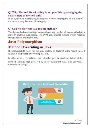 20 | P a g e
Q) Can we overload java main() method?
Yes, by method overloading. You can have any number of main methods in a
class by method overloading. But JVM calls main() method which receives
string array as arguments only.
Java Polymorphism
Method Overriding in Java
If subclass (child class) has the same method as declared in the parent class, it
is known as method overriding in Java.
In other words, If a subclass provides the specific implementation of the
method that has been declared by one of its parent class, it is known as
method overriding.
Q) Why Method Overloading is not possible by changing the
return type of method only?
In java, method overloading is not possible by changing the return type of
the method only because of ambiguity.
https://ashokitech.com/
 