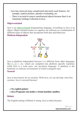 3 | P a g e
o
o
The English mining of Robust is strong. Java is robust because:
Java has removed many complicated and rarely-used features, for
example, explicit pointers, operator overloading, etc.
There is no need to remove unreferenced objects because there is an
Automatic Garbage Collection in Java.
Java is best known for its security. With Java, we can develop virus-free
systems. Java is secured because:
Java is platform independent because it is different from other languages
like C, C++, etc. which are compiled into platform specific machines
while Java is a write once, run anywhere language. A platform is the
hardware or software environment in which a program runs.
Secured
Java is an object-oriented programming language. Everything in Java is an
object. Object-oriented means we organize our software as a combination of
different types of objects that incorporate both data and behaviour.
Platform Independent
Object-oriented
o No explicit pointer
o Java Programs run inside a virtual machine sandbox
Robust
https://ashokitech.com/
 