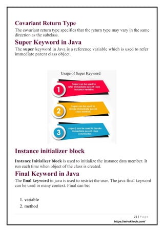21 | P a g e
Covariant Return Type
The covariant return type specifies that the return type may vary in the same
direction as the subclass.
Super Keyword in Java
The super keyword in Java is a reference variable which is used to refer
immediate parent class object.
Instance Initializer block is used to initialize the instance data member. It
run each time when object of the class is created.
Final Keyword in Java
The final keyword in java is used to restrict the user. The java final keyword
can be used in many context. Final can be:
1. variable
2. method
Instance initializer block
https://ashokitech.com/
 