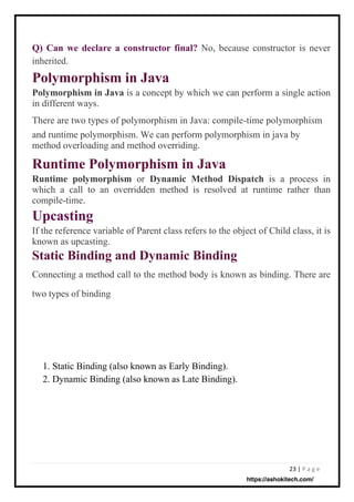 23 | P a g e
Q) Can we declare a constructor final? No, because constructor is never
inherited.
Polymorphism in Java
Polymorphism in Java is a concept by which we can perform a single action
in different ways.
There are two types of polymorphism in Java: compile-time polymorphism
and runtime polymorphism. We can perform polymorphism in java by
method overloading and method overriding.
Runtime Polymorphism in Java
Runtime polymorphism or Dynamic Method Dispatch is a process in
which a call to an overridden method is resolved at runtime rather than
compile-time.
Upcasting
If the reference variable of Parent class refers to the object of Child class, it is
known as upcasting.
Static Binding and Dynamic Binding
Connecting a method call to the method body is known as binding. There are
two types of binding
1. Static Binding (also known as Early Binding).
2. Dynamic Binding (also known as Late Binding).
https://ashokitech.com/
 