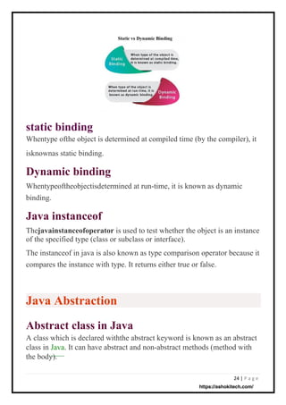 24 | P a g e
static binding
Whentype ofthe object is determined at compiled time (by the compiler), it
Java instanceof
Thejavainstanceofoperator is used to test whether the object is an instance
of the specified type (class or subclass or interface).
The instanceof in java is also known as type comparison operator because it
compares the instance with type. It returns either true or false.
Dynamic binding
Whentypeoftheobjectisdetermined at run-time, it is known as dynamic
Abstract class in Java
A class which is declared withthe abstract keyword is known as an abstract
class in Java. It can have abstract and non-abstract methods (method with
the body).
binding.
isknownas static binding.
Java Abstraction
https://ashokitech.com/
 