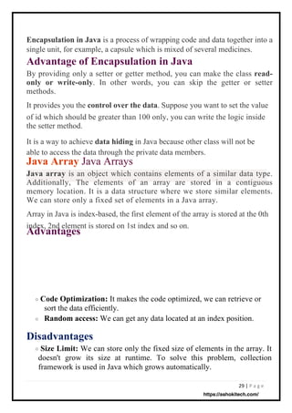 29 | P a g e
Encapsulation in Java is a process of wrapping code and data together into a
single unit, for example, a capsule which is mixed of several medicines.
Advantage of Encapsulation in Java
By providing only a setter or getter method, you can make the class read-
only or write-only. In other words, you can skip the getter or setter
methods.
It provides you the control over the data. Suppose you want to set the value
of id which should be greater than 100 only, you can write the logic inside
the setter method.
It is a way to achieve data hiding in Java because other class will not be
able to access the data through the private data members.
Java Array Java Arrays
Java array is an object which contains elements of a similar data type.
Additionally, The elements of an array are stored in a contiguous
memory location. It is a data structure where we store similar elements.
We can store only a fixed set of elements in a Java array.
Array in Java is index-based, the first element of the array is stored at the 0th
index, 2nd element is stored on 1st index and so on.
Advantages
Code Optimization: It makes the code optimized, we can retrieve or
sort the data efficiently.
Random access: We can get any data located at an index position.
Size Limit: We can store only the fixed size of elements in the array. It
doesn't grow its size at runtime. To solve this problem, collection
framework is used in Java which grows automatically.
o
o
Disadvantages
o
https://ashokitech.com/
 