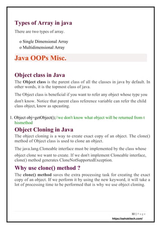 30 | P a g e
Object class in Java
The Object class is the parent class of all the classes in java by default. In
other words, it is the topmost class of java.
The Object class is beneficial if you want to refer any object whose type you
don't know. Notice that parent class reference variable can refer the child
class object, know as upcasting.
Types of Array in java
There are two types of array.
Object Cloning in Java
The object cloning is a way to create exact copy of an object. The clone()
method of Object class is used to clone an object.
The java.lang.Cloneable interface must be implemented by the class whose
object clone we want to create. If we don't implement Cloneable interface,
clone() method generates CloneNotSupportedException.
Why use clone() method ?
The clone() method saves the extra processing task for creating the exact
copy of an object. If we perform it by using the new keyword, it will take a
lot of processing time to be performed that is why we use object cloning.
o Single Dimensional Array
o Multidimensional Array
1. Object obj=getObject();//we don't know what object will be returned from t
hismethod
Java OOPs Misc.
https://ashokitech.com/
 