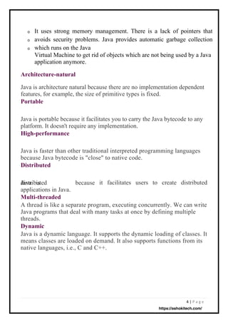 4 | P a g e
o
o
o
Java is
distributed
applications in Java.
Multi-threaded
A thread is like a separate program, executing concurrently. We can write
Java programs that deal with many tasks at once by defining multiple
threads.
Dynamic
Java is a dynamic language. It supports the dynamic loading of classes. It
means classes are loaded on demand. It also supports functions from its
native languages, i.e., C and C++.
because it facilitates users to create
Java is faster than other traditional interpreted programming languages
because Java bytecode is "close" to native code.
Distributed
Java is portable because it facilitates you to carry the Java bytecode to any
platform. It doesn't require any implementation.
High-performance
Java is architecture natural because there are no implementation dependent
features, for example, the size of primitive types is fixed.
Portable
distributed
It uses strong memory management. There is a lack of pointers that
avoids security problems. Java provides automatic garbage collection
which runs on the Java
Virtual Machine to get rid of objects which are not being used by a Java
application anymore.
Architecture-natural
https://ashokitech.com/
 
