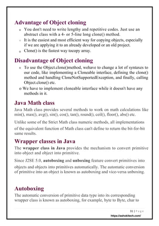31 | P a g e
Autoboxing
The automatic conversion of primitive data type into its corresponding
wrapper class is known as autoboxing, for example, byte to Byte, char to
Java Math class
Java Math class provides several methods to work on math calculations like
min(), max(), avg(), sin(), cos(), tan(), round(), ceil(), floor(), abs() etc.
Unlike some of the Strict Math class numeric methods, all implementations
of the equivalent function of Math class can't define to return the bit-for-bit
same results.
Wrapper classes in Java
The wrapper class in Java provides the mechanism to convert primitive
into object and object into primitive.
Since J2SE 5.0, autoboxing and unboxing feature convert primitives into
objects and objects into primitives automatically. The automatic conversion
of primitive into an object is known as autoboxing and vice-versa unboxing.
Advantage of Object cloning
o
o
Disadvantage of Object cloning
o
o
You don't need to write lengthy and repetitive codes. Just use an
abstract class with a 4- or 5-line long clone() method.
It is the easiest and most efficient way for copying objects, especially
if we are applying it to an already developed or an old project.
Clone() is the fastest way tocopy array.
To use the Object.clone()method, wehave to change a lot of syntaxes to
our code, like implementing a Cloneable interface, defining the clone()
method and handling CloneNotSupportedException, and finally, calling
Object.clone() etc.
o We have to implement cloneable interface while it doesn't have any
methods in it.
https://ashokitech.com/
 