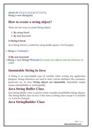 34 | P a g e
1) String Literal
Java String literal is created by using double quotes. For Example:
2) By new keyword
new
1.String s=
riable
char[] ch={'j','a','v','a','t','p','o','i','n','t'};
String s=new String(ch);
There are two ways to create String object:
1. By string literal
2. By new keyword
1. String s="welcome";
A String is an unavoidable type of variable while writing any application
program. String references are used to store various attributes like username,
password, etc. In Java, String objects are immutable. Immutable simply
means unmodifiable or unchangeable.
Java String Buffer Class
Java String Buffer class is used to create mutable (modifiable) String objects.
The String Buffer class in Java is the same as String class except it is mutable
i.e. it can be changed.
Java StringBuilder Class
String("Welcome");//creates two objects and one reference va
Immutable String in Java
How to create a string object?
https://ashokitech.com/
 