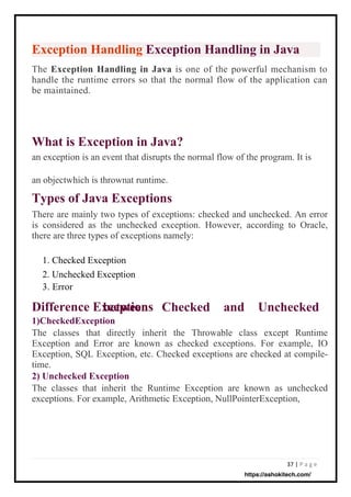 37 | P a g e
Difference Exceptions
1)CheckedException
The classes that directly inherit the Throwable class except Runtime
Exception and Error are known as checked exceptions. For example, IO
Exception, SQL Exception, etc. Checked exceptions are checked at compile-
time.
2) Unchecked Exception
The classes that inherit the Runtime Exception are known as unchecked
exceptions. For example, Arithmetic Exception, NullPointerException,
between
Types of Java Exceptions
There are mainly two types of exceptions: checked and unchecked. An error
is considered as the unchecked exception. However, according to Oracle,
there are three types of exceptions namely:
What is Exception in Java?
an exception is an event that disrupts the normal flow of the program. It is
Exception Handling Exception Handling in Java
The Exception Handling in Java is one of the powerful mechanism to
handle the runtime errors so that the normal flow of the application can
be maintained.
Checked and Unchecked
an objectwhich is thrownat runtime.
1. Checked Exception
2. Unchecked Exception
3. Error
https://ashokitech.com/
 