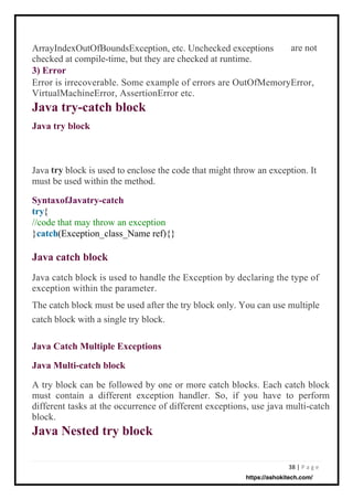 38 | P a g e
{
//code that may throw an exception
} (Exception_class_Name ref){}
ArrayIndexOutOfBoundsException, etc. Unchecked exceptions
checked at compile-time, but they are checked at runtime.
3) Error
Error is irrecoverable. Some example of errors are OutOfMemoryError,
VirtualMachineError, AssertionError etc.
Java try-catch block
Java try block
Java block is used to enclose the code that might throw an exception. It
must be used within the method.
A try block can be followed by one or more catch blocks. Each catch block
must contain a different exception handler. So, if you have to perform
different tasks at the occurrence of different exceptions, use java multi-catch
block.
Java Nested try block
Java catch block is used to handle the Exception by declaring the type of
exception within the parameter.
The catch block must be used after the try block only. You can use multiple
catch block with a single try block.
are not
try
SyntaxofJavatry-catch
try
catch
Java Catch Multiple Exceptions
Java Multi-catch block
Java catch block
https://ashokitech.com/
 