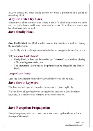 39 | P a g e
Exception propagation in Java
the top of the stack.
Let's see the different cases where Java finally block can be used.
Java throw keyword
The Java throw keyword is used to throw an exception explicitly.
We can throw either checked or unchecked exceptions in Java by throw
keyword. It is mainly used to throw a custom exception.
finally block in Java can be used to put "cleanup" code such as closing
a file, closing connection, etc.
The important statements to be printed can be placed in the finally
block.
Java finally block is a block used to execute important code such as closing
the connection, etc.
Java finally block is always executed whether an exception is handled or not.
In Java, using a try block inside another try block is permitted. It is called as
nested try block.
Why use nested try block
Sometimes a situation may arise where a part of a block may cause one error
and the entire block itself may cause another error. In such cases, exception
handlers have to be nested.
Java finally block
Java Exception Propagation
Usage of Java finally
Why use Java finally block?
o
occurs when an exception thrown from
o
https://ashokitech.com/
 