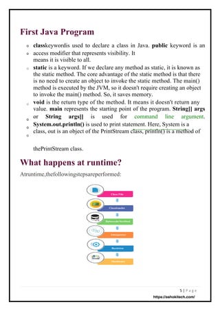 5 | P a g e
First Java Program
What happens at runtime?
Atruntime,thefollowingstepsareperformed:
o
o
o
o
o
o
o
classkeywordis used to declare a class in Java. public keyword is an
access modifier that represents visibility. It
means it is visible to all.
static is a keyword. If we declare any method as static, it is known as
the static method. The core advantage of the static method is that there
is no need to create an object to invoke the static method. The main()
method is executed by the JVM, so it doesn't require creating an object
to invoke the main() method. So, it saves memory.
void is the return type of the method. It means it doesn't return any
value. main represents the starting point of the program. String[] args
or String args[] is used for command line argument.
System.out.println() is used to print statement. Here, System is a
class, out is an object of the PrintStream class, println() is a method of
thePrintStream class.
https://ashokitech.com/
 