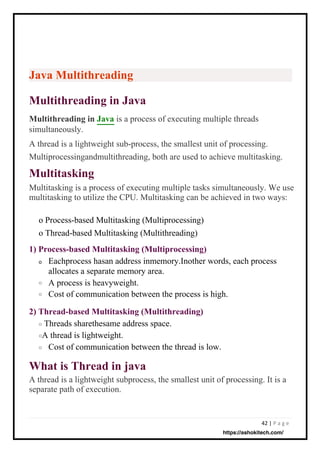 42 | P a g e
Multitasking
Multitasking is a process of executing multiple tasks simultaneously. We use
multitasking to utilize the CPU. Multitasking can be achieved in two ways:
What is Thread in java
A thread is a lightweight subprocess, the smallest unit of processing. It is a
separate path of execution.
Java Multithreading
Multithreading in Java
Multithreading in Java is a process of executing multiple threads
simultaneously.
A thread is a lightweight sub-process, the smallest unit of processing.
2) Thread-based Multitasking (Multithreading)
1) Process-based Multitasking (Multiprocessing)
o
Threads sharethesame address space.
A thread is lightweight.
Cost of communication between the thread is low.
Eachprocess hasan address inmemory.Inother words, each process
allocates a separate memory area.
A process is heavyweight.
Cost of communication between the process is high.
Multiprocessingandmultithreading, both are used to achieve multitasking.
o Process-based Multitasking (Multiprocessing)
o Thread-based Multitasking (Multithreading)
o
o
o
o
o
https://ashokitech.com/
 