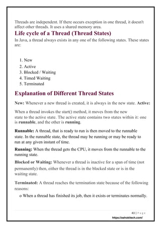 43 | P a g e
Threads are independent. If there occurs exception in one thread, it doesn't
affect other threads. It uses a shared memory area.
Life cycle of a Thread (Thread States)
In Java, a thread always exists in any one of the following states. These states
are:
1. New
2. Active
3. Blocked / Waiting
4. Timed Waiting
5. Terminated
New: Whenever a new thread is created, it is always in the new state. Active:
When a thread invokes the start() method, it moves from the new
state to the active state. The active state contains two states within it: one
is runnable, and the other is running.
Runnable: A thread, that is ready to run is then moved to the runnable
state. In the runnable state, the thread may be running or may be ready to
run at any given instant of time.
Running: When the thread gets the CPU, it moves from the runnable to the
running state.
Blocked or Waiting: Whenever a thread is inactive for a span of time (not
permanently) then, either the thread is in the blocked state or is in the
waiting state.
Terminated: A thread reaches the termination state because of the following
reasons:
o When a thread has finished its job, then it exists or terminates normally.
Explanation of Different Thread States
https://ashokitech.com/
 