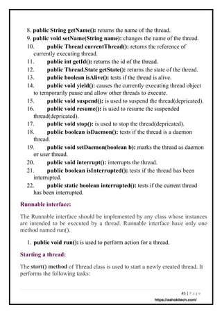 45 | P a g e
The Runnable interface should be implemented by any class whose instances
are intended to be executed by a thread. Runnable interface have only one
method named run().
1. is used to perform action for a thread.
The of Thread class is used to start a newly created thread. It
performs the following tasks:
8. public String getName(): returns the name of the thread.
9. public void setName(String name): changes the name of the thread.
10. public Thread currentThread(): returns the reference of
currently executing thread.
11.
12.
13.
14.
public int getId(): returns the id of the thread.
public Thread.State getState(): returns the state of the thread.
public boolean isAlive(): tests if the thread is alive.
public void yield(): causes the currently executing thread object
to temporarily pause and allow other threads to execute.
15.
16.
public void suspend(): is used to suspend the thread(depricated).
public void resume(): is used to resume the suspended
thread(depricated).
17.
18.
public void stop(): is used to stop the thread(depricated).
public boolean isDaemon(): tests if the thread is a daemon
thread.
19. public void setDaemon(boolean b): marks the thread as daemon
or user thread.
20.
21.
public void interrupt(): interrupts the thread.
public boolean isInterrupted(): tests if the thread has been
interrupted.
22. public static boolean interrupted(): tests if the current thread
has been interrupted.
Runnable interface:
public void run():
Starting a thread:
start() method
https://ashokitech.com/
 