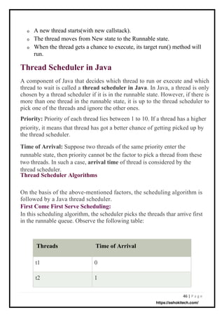 46 | P a g e
o
o
o
t1
t2
0
1
A new thread starts(with new callstack).
The thread moves from New state to the Runnable state.
When the thread gets a chance to execute, its target run() method will
run.
On the basis of the above-mentioned factors, the scheduling algorithm is
followed by a Java thread scheduler.
First Come First Serve Scheduling:
In this scheduling algorithm, the scheduler picks the threads thar arrive first
in the runnable queue. Observe the following table:
A component of Java that decides which thread to run or execute and which
thread to wait is called a thread scheduler in Java. In Java, a thread is only
chosen by a thread scheduler if it is in the runnable state. However, if there is
more than one thread in the runnable state, it is up to the thread scheduler to
pick one of the threads and ignore the other ones.
Priority: Priority of each thread lies between 1 to 10. If a thread has a higher
priority, it means that thread has got a better chance of getting picked up by
the thread scheduler.
Time of Arrival: Suppose two threads of the same priority enter the
runnable state, then priority cannot be the factor to pick a thread from these
two threads. In such a case, arrival time of thread is considered by the
thread scheduler.
Thread Scheduler Algorithms
Thread Scheduler in Java
Threads Time of Arrival
https://ashokitech.com/
 