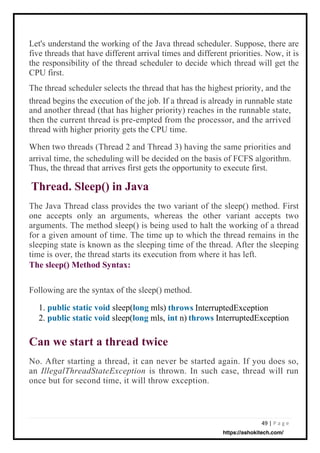 49 | P a g e
Following are the syntax of the sleep() method.
1. public static void sleep(long mls)
2. public static void sleep(long mls, n)
InterruptedException
InterruptedException
The Java Thread class provides the two variant of the sleep() method. First
one accepts only an arguments, whereas the other variant accepts two
arguments. The method sleep() is being used to halt the working of a thread
for a given amount of time. The time up to which the thread remains in the
sleeping state is known as the sleeping time of the thread. After the sleeping
time is over, the thread starts its execution from where it has left.
The sleep() Method Syntax:
No. After starting a thread, it can never be started again. If you does so,
an IllegalThreadStateException is thrown. In such case, thread will run
once but for second time, it will throw exception.
Let's understand the working of the Java thread scheduler. Suppose, there are
five threads that have different arrival times and different priorities. Now, it is
the responsibility of the thread scheduler to decide which thread will get the
CPU first.
The thread scheduler selects the thread that has the highest priority, and the
thread begins the execution of the job. If a thread is already in runnable state
and another thread (that has higher priority) reaches in the runnable state,
then the current thread is pre-empted from the processor, and the arrived
thread with higher priority gets the CPU time.
When two threads (Thread 2 and Thread 3) having the same priorities and
arrival time, the scheduling will be decided on the basis of FCFS algorithm.
Thus, the thread that arrives first gets the opportunity to execute first.
Thread. Sleep() in Java
Can we start a thread twice
throws
int throws
https://ashokitech.com/
 