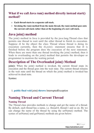 50 | P a g e
What if we call Java run() method directly instead start()
method?
o
o
Each thread starts in a separate call stack.
Invoking the run() method from the main thread, the run() method goes onto
the current call stack rather than at the beginning of a new call stack.
Java join() method
The join() method in Java is provided by the java.lang.Thread class that
permits one thread to wait until the other thread to finish its execution.
Suppose th be the object the class Thread whose thread is doing its
execution currently, then the th.join(); statement ensures that th is
finished before the program does the execution of the next statement.
When there are more than one thread invoking the join() method, then it
leads to overloading on the join() method that permits the developer or
programmer to mention the waiting period.
Description of The Overloaded join() Method
join(): When the join() method is invoked, the current thread stops its
execution and the thread goes into the wait state. The current thread remains
in the wait state until the thread on which the join() method is invoked has
achieved its dead state.
Syntax:
Naming Thread and Current Thread
Naming Thread
The Thread class provides methods to change and get the name of a thread.
By default, each thread has a name, i.e. thread-0, thread-1 and so on. By we
can change the name of the thread by using the setName() method. The
syntax of setName() and getName() methods are given below:
join() InterruptedException
1. public final void throws
https://ashokitech.com/
 