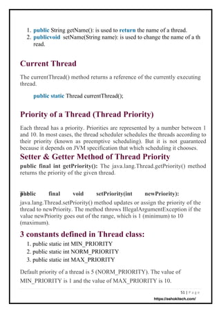51 | P a g e
1.
2.
read.
String getName(): is used to return the name of a thread.
setName(String name): is used to change the name of a th
The currentThread() method returns a reference of the currently executing
thread.
public static Thread currentThread();
Each thread has a priority. Priorities are represented by a number between 1
and 10. In most cases, the thread scheduler schedules the threads according to
their priority (known as preemptive scheduling). But it is not guaranteed
because it depends on JVM specification that which scheduling it chooses.
Setter & Getter Method of Thread Priority
public final int getPriority(): The java.lang.Thread.getPriority() method
returns the priority of the given thread.
public final void setPriority(int newPriority):
The
java.lang.Thread.setPriority() method updates or assign the priority of the
thread to newPriority. The method throws IllegalArgumentException if the
value newPriority goes out of the range, which is 1 (minimum) to 10
(maximum).
1. public static int MIN_PRIORITY
2. public static int NORM_PRIORITY
3. public static int MAX_PRIORITY
Default priority of a thread is 5 (NORM_PRIORITY). The value of
MIN_PRIORITY is 1 and the value of MAX_PRIORITY is 10.
public
publicvoid
Current Thread
3 constants defined in Thread class:
Priority of a Thread (Thread Priority)
https://ashokitech.com/
 