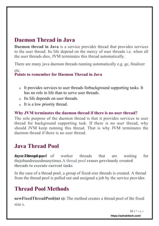52 | P a g e
Java Thread Pool
Thread Pool Methods
Daemon Thread in Java
Daemon thread in Java is a service provider thread that provides services
to the user thread. Its life depend on the mercy of user threads i.e. when all
the user threads dies, JVM terminates this thread automatically.
There are many java daemon threads running automatically e.g. gc, finalizer
etc.
Points to remember for Daemon Thread in Java
newFixedThreadPool(int s):
size s.
Java Thread pool
threads to execute current tasks
In the case of a thread pool, a group of fixed-size threads is created. A thread
from the thread pool is pulled out and assigned a job by the service provider.
o
Why JVM terminates the daemon thread if there is no user thread?
The sole purpose of the daemon thread is that it provides services to user
thread for background supporting task. If there is no user thread, why
should JVM keep running this thread. That is why JVM terminates the
daemon thread if there is no user thread.
The method creates a thread pool of the fixed
It provides services to user threads forbackground supporting tasks. It
has no role in life than to serve user threads.
Its life depends on user threads.
It is a low priority thread.
representsagroup of worker threads that are waiting for
thejobandreusedmanytimes.A thread pool reuses previously created
o
o
https://ashokitech.com/
 