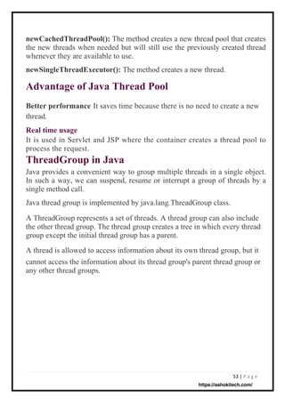 53 | P a g e
Real time usage
It is used in Servlet and JSP where the container creates a thread pool to
process the request.
ThreadGroup in Java
Java provides a convenient way to group multiple threads in a single object.
In such a way, we can suspend, resume or interrupt a group of threads by a
single method call.
Java thread group is implemented by java.lang.ThreadGroup class.
A ThreadGroup represents a set of threads. A thread group can also include
the other thread group. The thread group creates a tree in which every thread
group except the initial thread group has a parent.
A thread is allowed to access information about its own thread group, but it
cannot access the information about its thread group's parent thread group or
any other thread groups.
Better performance
thread.
It saves time because there is no need to create a new
newCachedThreadPool(): The method creates a new thread pool that creates
the new threads when needed but will still use the previously created thread
whenever they are available to use.
newSingleThreadExecutor(): The method creates a new thread.
Advantage of Java Thread Pool
https://ashokitech.com/
 