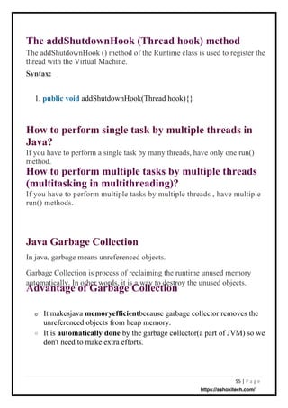55 | P a g e
Java Garbage Collection
In java, garbage means unreferenced objects.
Garbage Collection is process of reclaiming the runtime unused memory
automatically. In other words, it is a way to destroy the unused objects.
Advantage of Garbage Collection
o
The addShutdownHook (Thread hook) method
The addShutdownHook () method of the Runtime class is used to register the
thread with the Virtual Machine.
Syntax:
How to perform single task by multiple threads in
Java?
If you have to perform a single task by many threads, have only one run()
method.
How to perform multiple tasks by multiple threads
(multitasking in multithreading)?
If you have to perform multiple tasks by multiple threads , have multiple
run() methods.
addShutdownHook(Thread hook){}
It makesjava memoryefficientbecause garbage collector removes the
unreferenced objects from heap memory.
It is automatically done by the garbage collector(a part of JVM) so we
don't need to make extra efforts.
1. public void
o
https://ashokitech.com/
 