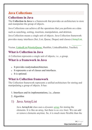 58 | P a g e
Java Collections
Collections in Java
The Collection in Java is a framework that provides an architecture to store
and manipulate the group of objects.
Java Collections can achieve all the operations that you perform on a data
such as searching, sorting, insertion, manipulation, and deletion.
Java Collection means a single unit of objects. Java Collection framework
provides many interfaces (Set, List, Queue, Deque) and classes (ArrayList,
What is Collection in Java
A Collection represents a single unit of objects, i.e., a group.
What is a framework in Java
What is Collection framework
The Collection framework represents a unified architecture for storing and
manipulating a group of objects. It has:
It provides readymadearchitecture.
It represents a set of classes and interfaces.
It is optional.
Java ArrayList class uses a dynamic array for storing the
elements. It is like an array, but there is no size limit. We can add
or remove elements anytime. So, it is much more flexible than the
1. Interfaces and its implementations, i.e., classes
2. Algorithm
Vector, LinkedList,PriorityQueue, HashSet, LinkedHashSet, TreeSet).
o
o
o
1) Java ArrayList
https://ashokitech.com/
 