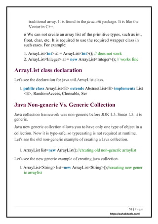 59 | P a g e
Let's see the declaration for java.util.ArrayList class.
1. public class ArrayList<E> extends AbstractList<E>
<E>, RandomAccess, Cloneable, Ser
Java collection framework was non-generic before JDK 1.5. Since 1.5, it is
generic.
Java new generic collection allows you to have only one type of object in a
collection. Now it is type-safe, so typecasting is not required at runtime.
Let's see the old non-generic example of creating a Java collection.
1. ArrayList list=new ArrayList();//creating old non-generic arraylist
Let's see the new generic example of creating java collection.
1. ArrayList<String> list=new ArrayList<String>();//creating new gener
ic arraylist
List
traditional array. It is found in the java.util package. It is like the
Vector in C++.
o We can not create an array list of the primitive types, such as int,
float, char, etc. It is required to use the required wrapper class in
such cases. For example:
1. ArrayList<int> al = ArrayList<int>(); // does not work
2. ArrayList<Integer> al = new ArrayList<Integer>(); // works fine
implements
ArrayList class declaration
Java Non-generic Vs. Generic Collection
https://ashokitech.com/
 