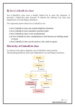 60 | P a g e
2) Java LinkedList class
As shown in the above diagram, Java LinkedList class extends
AbstractSequentialList class and implements List and Deque interfaces.
Java LinkedList class uses a doubly linked list to store the elements. It
provides a linked-list data structure. It inherits the Abstract List class and
implements List and Deque interfaces.
The important points about Java LinkedList are:
o Java LinkedList class can contain duplicate elements.
o Java LinkedList class maintains insertion order.
o Java LinkedList class is non synchronized.
o In Java LinkedList class, manipulation is fast because no shifting needs
to occur.
o Java LinkedList class can be used as a list, stack or queue.
Hierarchy of LinkedList class
https://ashokitech.com/
 