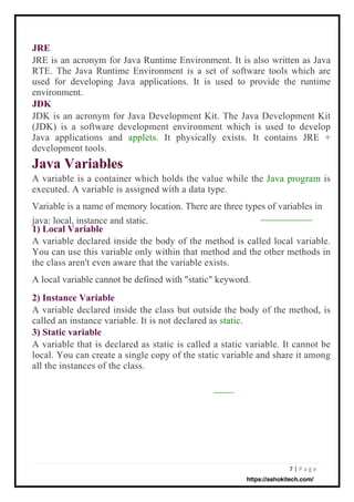 7 | P a g e
JRE
JRE is an acronym for Java Runtime Environment. It is also written as Java
RTE. The Java Runtime Environment is a set of software tools which are
used for developing Java applications. It is used to provide the runtime
environment.
JDK
JDK is an acronym for Java Development Kit. The Java Development Kit
(JDK) is a software development environment which is used to develop
Java applications and applets. It physically exists. It contains JRE +
development tools.
Java Variables
A variable is a container which holds the value while the Java program is
executed. A variable is assigned with a data type.
Variable is a name of memory location. There are three types of variables in
java: local, instance and static.
1) Local Variable
A variable declared inside the body of the method is called local variable.
You can use this variable only within that method and the other methods in
the class aren't even aware that the variable exists.
A local variable cannot be defined with "static" keyword.
2) Instance Variable
A variable declared inside the class but outside the body of the method, is
called an instance variable. It is not declared as static.
3) Static variable
A variable that is declared as static is called a static variable. It cannot be
local. You can create a single copy of the static variable and share it among
all the instances of the class.
https://ashokitech.com/
 
