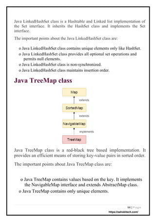64 | P a g e
Java LinkedHashSet class is a Hashtable and Linked list implementation of
the Set interface. It inherits the HashSet class and implements the Set
interface.
The important points about the Java LinkedHashSet class are:
o Java LinkedHashSet class contains unique elements only like HashSet.
o Java LinkedHashSet class provides all optional set operations and
permits null elements.
o Java LinkedHashSet class is non-synchronized.
o Java LinkedHashSet class maintains insertion order.
Java TreeMap class
Java TreeMap class is a red-black tree based implementation. It
provides an efficient means of storing key-value pairs in sorted order.
The important points about Java TreeMap class are:
o Java TreeMap contains values based on the key. It implements
the NavigableMap interface and extends AbstractMap class.
o Java TreeMap contains only unique elements.
https://ashokitech.com/
 