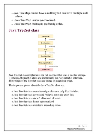 65 | P a g e
o
o
o
Java TreeMap cannot have a null key but can have multiple null
values.
Java TreeMap is non synchronized.
Java TreeMap maintains ascending order.
Java TreeSet class
Java TreeSet class implements the Set interface that uses a tree for storage.
It inherits AbstractSet class and implements the NavigableSet interface.
The objects of the TreeSet class are stored in ascending order.
The important points about the Java TreeSet class are:
o Java TreeSet class contains unique elements only like HashSet.
o Java TreeSet class access and retrieval times are quiet fast.
o Java TreeSet class doesn't allow null element.
o Java TreeSet class is non synchronized.
o Java TreeSet class maintains ascending order.
https://ashokitech.com/
 