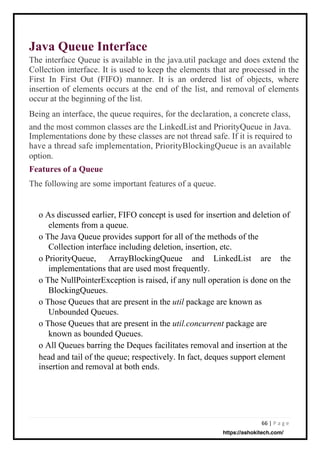 66 | P a g e
Java Queue Interface
The interface Queue is available in the java.util package and does extend the
Collection interface. It is used to keep the elements that are processed in the
First In First Out (FIFO) manner. It is an ordered list of objects, where
insertion of elements occurs at the end of the list, and removal of elements
occur at the beginning of the list.
Being an interface, the queue requires, for the declaration, a concrete class,
and the most common classes are the LinkedList and PriorityQueue in Java.
Implementations done by these classes are not thread safe. If it is required to
have a thread safe implementation, PriorityBlockingQueue is an available
option.
Features of a Queue
The following are some important features of a queue.
o As discussed earlier, FIFO concept is used for insertion and deletion of
elements from a queue.
o The Java Queue provides support for all of the methods of the
Collection interface including deletion, insertion, etc.
o PriorityQueue, ArrayBlockingQueue and LinkedList are the
implementations that are used most frequently.
o The NullPointerException is raised, if any null operation is done on the
BlockingQueues.
o Those Queues that are present in the util package are known as
Unbounded Queues.
o Those Queues that are present in the util.concurrent package are
known as bounded Queues.
o All Queues barring the Deques facilitates removal and insertion at the
head and tail of the queue; respectively. In fact, deques support element
insertion and removal at both ends.
https://ashokitech.com/
 