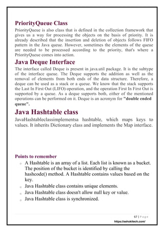 67 | P a g e
PriorityQueue Class
PriorityQueue is also class that is defined in the collection framework that
gives us a way for processing the objects on the basis of priority. It is
already described that the insertion and deletion of objects follows FIFO
pattern in the Java queue. However, sometimes the elements of the queue
are needed to be processed according to the priority, that's where a
PriorityQueue comes into action.
Java Deque Interface
The interface called Deque is present in java.util package. It is the subtype
of the interface queue. The Deque supports the addition as well as the
removal of elements from both ends of the data structure. Therefore, a
deque can be used as a stack or a queue. We know that the stack supports
the Last In First Out (LIFO) operation, and the operation First In First Out is
supported by a queue. As a deque supports both, either of the mentioned
operations can be performed on it. Deque is an acronym for "double ended
queue".
Java Hashtable class
JavaHashtableclassimplementsa hashtable, which maps keys to
values. It inherits Dictionary class and implements the Map interface.
A Hashtable is an array of a list. Each list is known as a bucket.
The position of the bucket is identified by calling the
hashcode() method. A Hashtable contains values based on the
key.
Java Hashtable class contains unique elements.
Java Hashtable class doesn't allow null key or value.
Java Hashtable class is synchronized.
Points to remember
o
o
o
o
https://ashokitech.com/
 