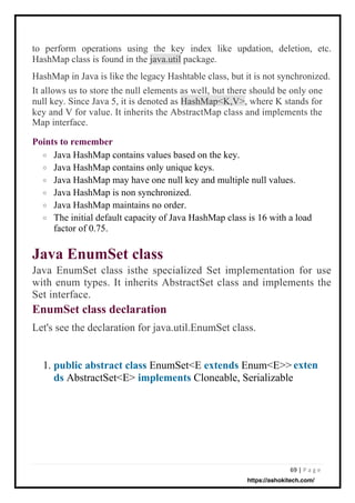 69 | P a g e
Java HashMap contains values based on the key.
Java HashMap contains only unique keys.
Java HashMap may have one null key and multiple null values.
Java HashMap is non synchronized.
Java HashMap maintains no order.
The initial default capacity of Java HashMap class is 16 with a load
factor of 0.75.
to perform operations using the key index like updation, deletion, etc.
HashMap class is found in the java.util package.
HashMap in Java is like the legacy Hashtable class, but it is not synchronized.
It allows us to store the null elements as well, but there should be only one
null key. Since Java 5, it is denoted as HashMap<K,V>, where K stands for
key and V for value. It inherits the AbstractMap class and implements the
Map interface.
Points to remember
o
o
o
o
o
o
Java EnumSet class
Java EnumSet class isthe specialized Set implementation for use
with enum types. It inherits AbstractSet class and implements the
Set interface.
EnumSet class declaration
Let's see the declaration for java.util.EnumSet class.
1. public abstract class EnumSet<E extends Enum<E>>
ds AbstractSet<E> implements Cloneable, Serializable
exten
https://ashokitech.com/
 