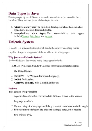 8 | P a g e
Unicode System
Data Types in Java
Datatypesspecify the different sizes and values that can be stored in the
variable. There are two types of data types in Java:
Unicode is a universal international standard character encoding that is
capable of representing most of the world's written languages.
Before Unicode, there were many language standards:
o ASCII (American Standard Code for Information Interchange) for
the United States.
o
o
o
for Western European Language.
for Russian.
for Chinese, and so on.
1. Primitive data types: The primitive data types include boolean, char,
byte, short, int, long, float and double.
2. Non-primitive data types: The non-primitive data types
includeClasses, Interfaces, and Arrays.
1. A particular code value corresponds to different letters in the various
language standards.
2. The encodings for languages with large character sets have variable length.
3. Some common characters are encoded as single bytes, other require
two or more byte.
ISO8859-1
KOI-8
GB18030 and BIG-5
Problem
This caused two problems:
Why java uses Unicode System?
https://ashokitech.com/
 