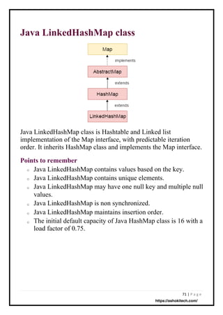 71 | P a g e
Java LinkedHashMap class
Java LinkedHashMap class is Hashtable and Linked list
implementation of the Map interface, with predictable iteration
order. It inherits HashMap class and implements the Map interface.
Java LinkedHashMap contains values based on the key.
Java LinkedHashMap contains unique elements.
Java LinkedHashMap may have one null key and multiple null
values.
Java LinkedHashMap is non synchronized.
Java LinkedHashMap maintains insertion order.
The initial default capacity of Java HashMap class is 16 with a
load factor of 0.75.
Points to remember
o
o
o
o
o
o
https://ashokitech.com/
 