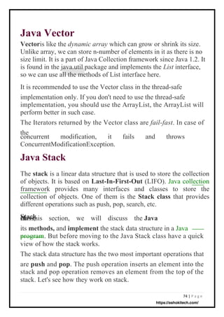 74 | P a g e
Java Vector
Vectoris like the dynamic array which can grow or shrink its size.
Unlike array, we can store n-number of elements in it as there is no
size limit. It is a part of Java Collection framework since Java 1.2. It
is found in the java.util package and implements the List interface,
so we can use all the methods of List interface here.
It is recommended to use the Vector class in the thread-safe
implementation only. If you don't need to use the thread-safe
implementation, you should use the ArrayList, the ArrayList will
perform better in such case.
The Iterators returned by the Vector class are fail-fast. In case of
the
The stack is a linear data structure that is used to store the collection
of objects. It is based on Last-In-First-Out (LIFO). Java collection
framework provides many interfaces and classes to store the
collection of objects. One of them is the Stack class that provides
different operations such as push, pop, search, etc.
Stack
In this section, we will discuss the Java
class,
its methods, and implement the stack data structure in a Java
program. But before moving to the Java Stack class have a quick
view of how the stack works.
The stack data structure has the two most important operations that
are push and pop. The push operation inserts an element into the
stack and pop operation removes an element from the top of the
stack. Let's see how they work on stack.
concurrent modification, it fails and throws
ConcurrentModificationException.
Java Stack
https://ashokitech.com/
 