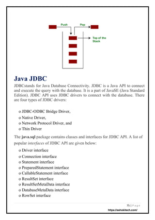 75 | P a g e
Java JDBC
JDBCstands for Java Database Connectivity. JDBC is a Java API to connect
and execute the query with the database. It is a part of JavaSE (Java Standard
Edition). JDBC API uses JDBC drivers to connect with the database. There
are four types of JDBC drivers:
o JDBC-ODBC Bridge Driver,
o Native Driver,
o Network Protocol Driver, and
o Thin Driver
The java.sql package contains classes and interfaces for JDBC API. A list of
popular interfaces of JDBC API are given below:
o Driver interface
o Connection interface
o Statement interface
o PreparedStatement interface
o CallableStatement interface
o ResultSet interface
o ResultSetMetaData interface
o DatabaseMetaData interface
o RowSet interface
https://ashokitech.com/
 