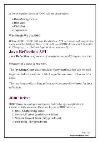 76 | P a g e
A list of popular classes of JDBC API are given below:
o DriverManager class
o Blob class
o Clob class
o Types class
JDBC Driver is a software component that enables java application to
interact with the database. There are 4 types of JDBC drivers:
1. JDBC-ODBC bridge driver
2. Native-API driver (partially java driver)
3. Network Protocol driver (fully java driver)
4. Thin driver (fully java driver)
Before JDBC, ODBC API was the database API to connect and execute the
query with the database. But, ODBC API uses ODBC driver which is written
in C language (i.e. platform dependent and unsecured).
Java Reflection API
Java Reflection is a process of examining or modifying the run time
Why Should We Use JDBC
.
The java.lang.Class class provides many methods that can be used
to get metadata, examine and change the run time behavior of a
class.
The java.lang and java.lang.reflect packages provide classes for java
reflection.
behavior of a class at run time
JDBC Driver
https://ashokitech.com/
 