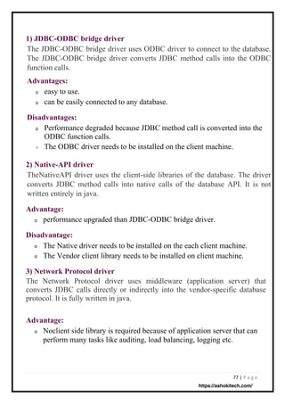 77 | P a g e
Advantage:
o
Advantage:
o
Advantages:
Disadvantage:
Disadvantages:
o
2) Native-API driver
3) Network Protocol driver
The Network Protocol driver uses middleware (application server) that
converts JDBC calls directly or indirectly into the vendor-specific database
protocol. It is fully written in java.
1) JDBC-ODBC bridge driver
easy to use.
can be easily connected to any database.
performance upgraded than JDBC-ODBC bridge driver.
The Native driver needs to be installed on the each client machine.
The Vendor client library needs to be installed on client machine.
Noclient side library is required because of application server that can
perform many tasks like auditing, load balancing, logging etc.
Performance degraded because JDBC method call is converted into the
ODBC function calls.
The ODBC driver needs to be installed on the client machine.
TheNativeAPI driver uses the client-side libraries of the database. The driver
converts JDBC method calls into native calls of the database API. It is not
written entirely in java.
The JDBC-ODBC bridge driver uses ODBC driver to connect to the database.
The JDBC-ODBC bridge driver converts JDBC method calls into the ODBC
function calls.
o
o
o
o
o
https://ashokitech.com/
 