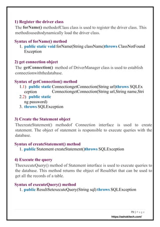 79 | P a g e
2) get connection object
getConnection()
1) Register the driver class
forName()
Syntax of forName() method
public static void
Exception
3) Create the Statement object
Syntax of executeQuery() method
1. public
Syntax of getConnection() method
public static
public static
throws
Syntax of createStatement() method
1. public
4) Execute the query
throws
throws
throws
1.
Statement createStatement()
ResultSetexecuteQuery(String sql)
forName(String className)
SQLException
SQLException
ClassNotFound
1.1) ConnectiongetConnection(String url)throws SQLEx
ConnectiongetConnection(String url,String name,Stri
ception
2.2)
ng password)
3. SQLException
The method of DriverManager class is used to establish
connectionwiththedatabase.
ThecreateStatement() methodof Connection interface is used to create
statement. The object of statement is responsible to execute queries with the
database.
TheexecuteQuery() method of Statement interface is used to execute queries to
the database. This method returns the object of ResultSet that can be used to
get all the records of a table.
The methodofClass class is used to register the driver class. This
methodisusedtodynamically load the driver class.
https://ashokitech.com/
 