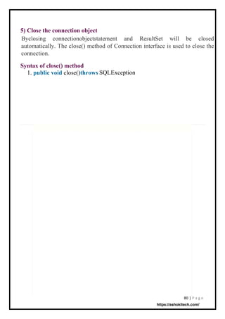 80 | P a g e
5) Close the connection object
Syntax of close() method
1. public void close()throws SQLException
Byclosing connectionobjectstatement and ResultSet will be closed
automatically. The close() method of Connection interface is used to close the
connection.
https://ashokitech.com/
 