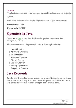 9 | P a g e
Solution
Operator in Java is a symbol that is used to perform operations. For
example: +, -, *, / etc.
There are many types of operators in Java which are given below:
o Unary Operator,
o Arithmetic Operator,
o Shift Operator,
o Relational Operator,
o Bitwise Operator,
o Logical Operator,
o Ternary Operator and
o Assignment Operator.
Java keywords are also known as reserved words. Keywords are particular
words that act as a key to a code. These are predefined words by Java so
they cannot be used as a variable or object name or class name.
Tosolve these problems, a new language standard was developed i.e. Unicode
System.
In unicode, character holds 2 byte, so java also uses 2 byte for characters.
lowest value:u0000
highest value:uFFFF
Operators in Java
Java Keywords
https://ashokitech.com/
 